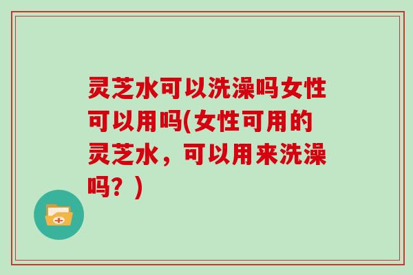 灵芝水可以洗澡吗女性可以用吗(女性可用的灵芝水,可以用来洗澡吗?)