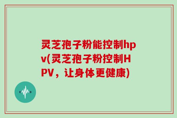 灵芝孢子粉能控制hpv(灵芝孢子粉控制HPV，让身体更健康)