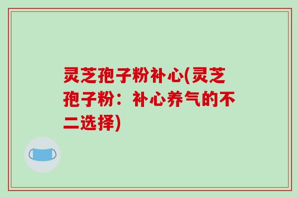 灵芝孢子粉补心(灵芝孢子粉:补心养气的不二选择)