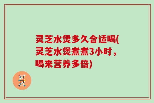 灵芝水煲多久合适喝(灵芝水煲煮煮3小时,喝来营养多倍)