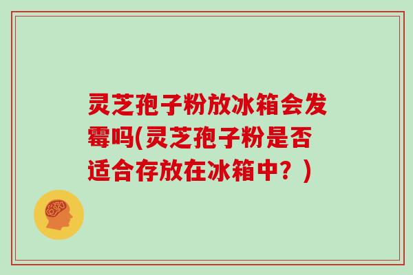 灵芝孢子粉放冰箱会发霉吗(灵芝孢子粉是否适合存放在冰箱中?)