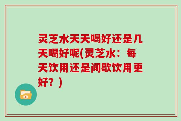 灵芝水天天喝好还是几天喝好呢(灵芝水：每天饮用还是间歇饮用更好？)