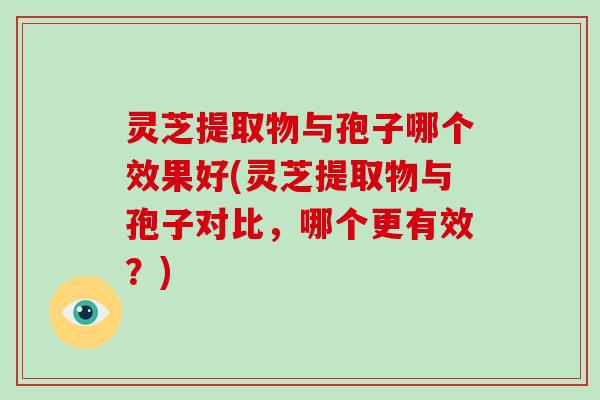 灵芝提取物与孢子哪个效果好(灵芝提取物与孢子对比，哪个更有效？)