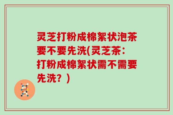 灵芝打粉成棉絮状泡茶要不要先洗(灵芝茶：打粉成棉絮状需不需要先洗？)