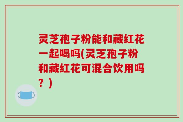 灵芝孢子粉能和藏红花一起喝吗(灵芝孢子粉和藏红花可混合饮用吗?)