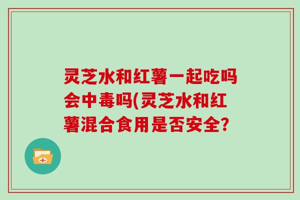 灵芝水和红薯一起吃吗会中毒吗(灵芝水和红薯混合食用是否安全?