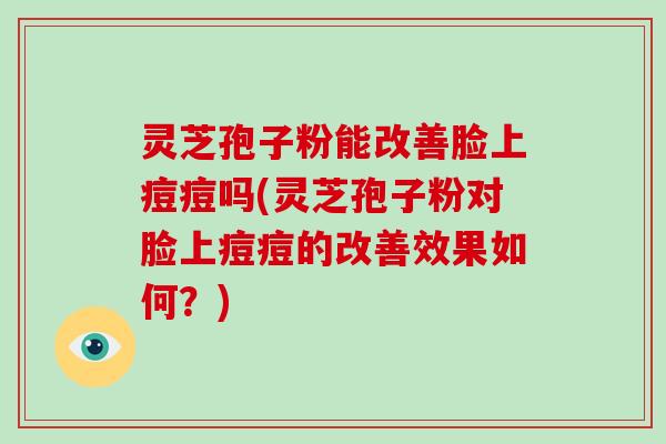 灵芝孢子粉能改善脸上痘痘吗(灵芝孢子粉对脸上痘痘的改善效果如何?)