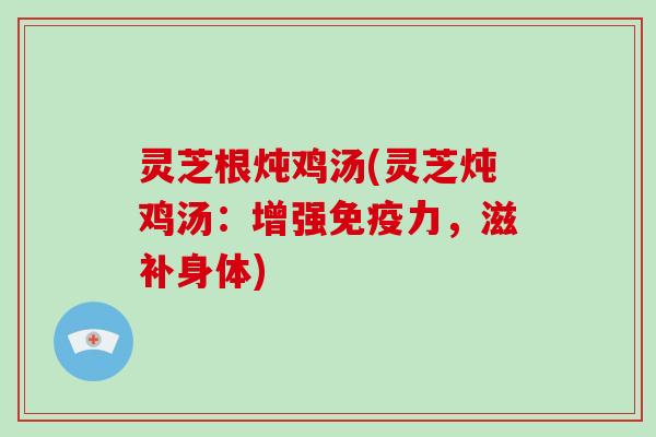 灵芝根炖鸡汤(灵芝炖鸡汤:增强免疫力,滋补身体)