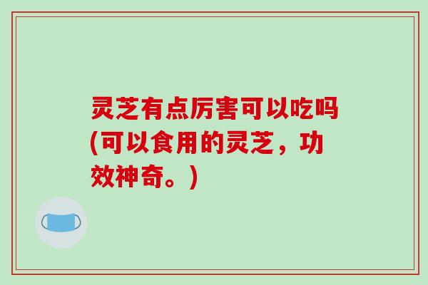 灵芝有点厉害可以吃吗(可以食用的灵芝，功效神奇。)