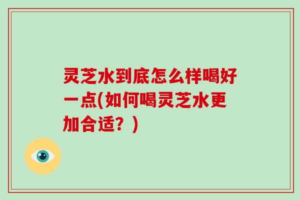 灵芝水到底怎么样喝好一点(如何喝灵芝水更加合适?)