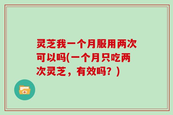 灵芝我一个月服用两次可以吗(一个月只吃两次灵芝，有效吗？)