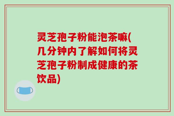 灵芝孢子粉能泡茶嘛(几分钟内了解如何将灵芝孢子粉制成健康的茶饮品)