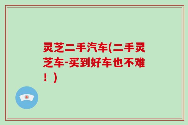 灵芝二手汽车(二手灵芝车-买到好车也不难!)