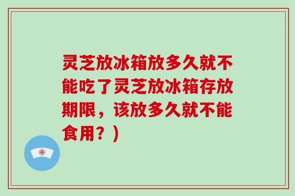 灵芝放冰箱放多久就不能吃了灵芝放冰箱存放期限,该放多久就不能食用?)