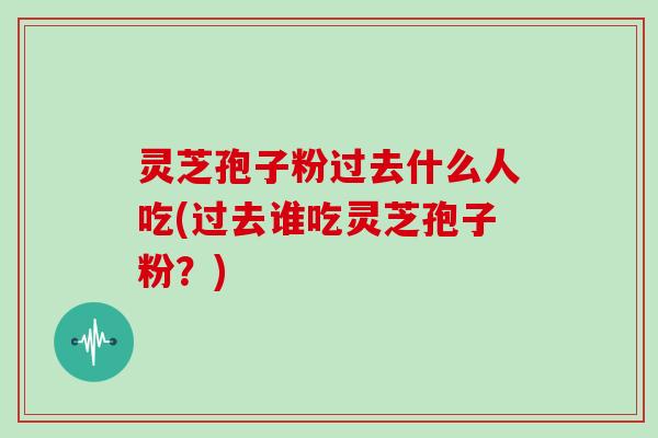 灵芝孢子粉过去什么人吃(过去谁吃灵芝孢子粉?)