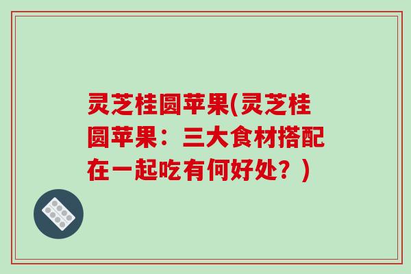 灵芝桂圆苹果(灵芝桂圆苹果:三大食材搭配在一起吃有何好处?)