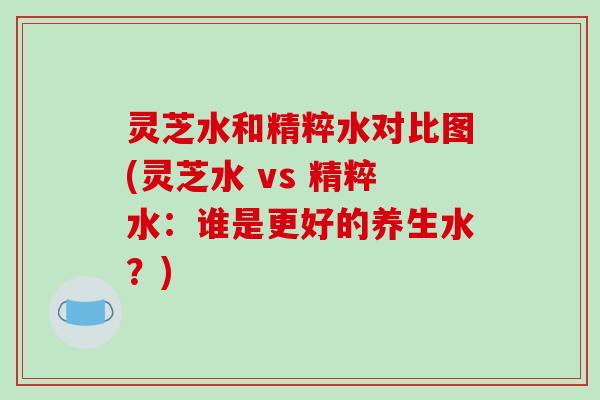 灵芝水和精粹水对比图(灵芝水 vs 精粹水:谁是更好的养生水?)