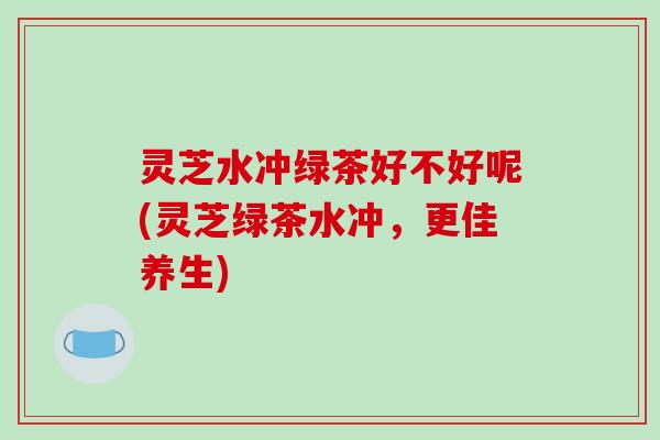 灵芝水冲绿茶好不好呢(灵芝绿茶水冲,更佳养生)