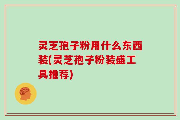 灵芝孢子粉用什么东西装(灵芝孢子粉装盛工具推荐)