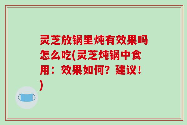 灵芝放锅里炖有效果吗怎么吃(灵芝炖锅中食用:效果如何?建议!)