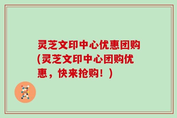 灵芝文印中心优惠团购(灵芝文印中心团购优惠，快来抢购！)