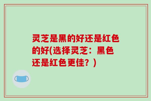 灵芝是黑的好还是红色的好(选择灵芝：黑色还是红色更佳？)
