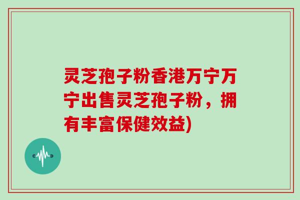 灵芝孢子粉香港万宁万宁出售灵芝孢子粉,拥有丰富保健效益)