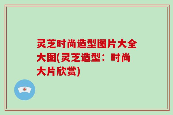 灵芝时尚造型图片大全大图(灵芝造型:时尚大片欣赏)