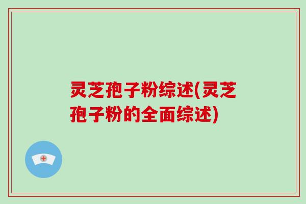 灵芝孢子粉综述(灵芝孢子粉的全面综述)
