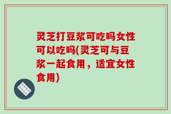 灵芝打豆浆可吃吗女性可以吃吗(灵芝可与豆浆一起食用,适宜女性食用)