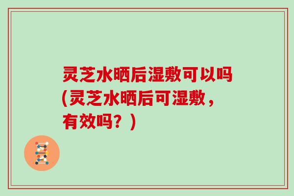 灵芝水晒后湿敷可以吗(灵芝水晒后可湿敷,有效吗?)