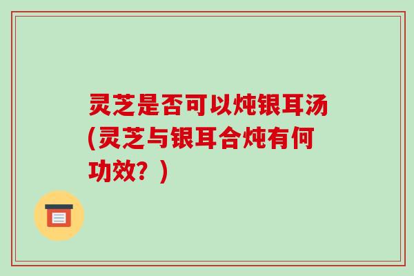 灵芝是否可以炖银耳汤(灵芝与银耳合炖有何功效?)