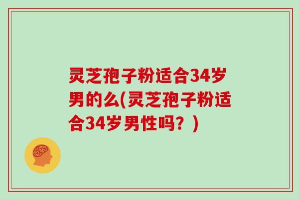 灵芝孢子粉适合34岁男的么(灵芝孢子粉适合34岁男性吗?)