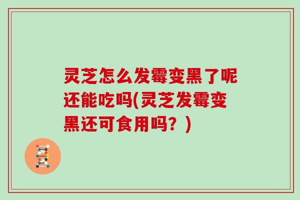 灵芝怎么发霉变黑了呢还能吃吗(灵芝发霉变黑还可食用吗?)