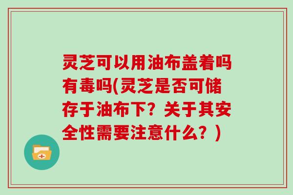 灵芝可以用油布盖着吗有毒吗(灵芝是否可储存于油布下？关于其安全性需要注意什么？)