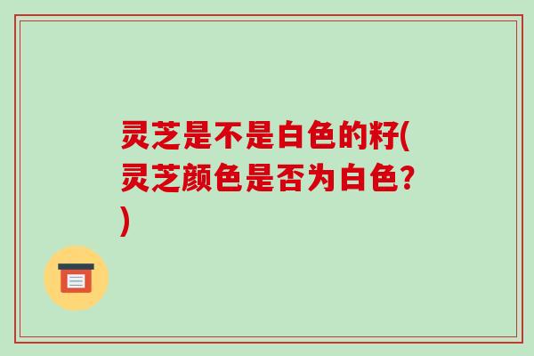 灵芝是不是白色的籽(灵芝颜色是否为白色?)