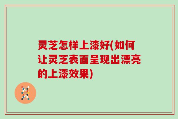 灵芝怎样上漆好(如何让灵芝表面呈现出漂亮的上漆效果)
