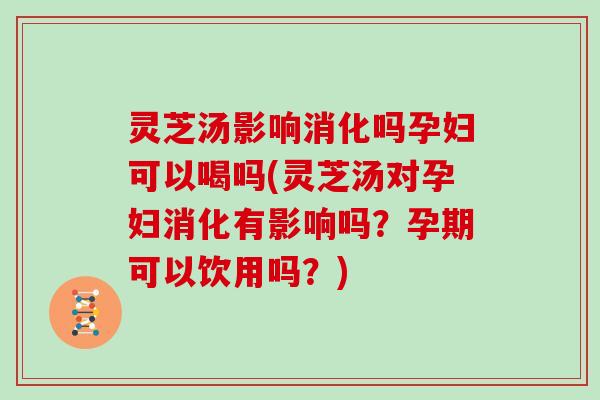 灵芝汤影响消化吗孕妇可以喝吗(灵芝汤对孕妇消化有影响吗?孕期可以饮用吗?)