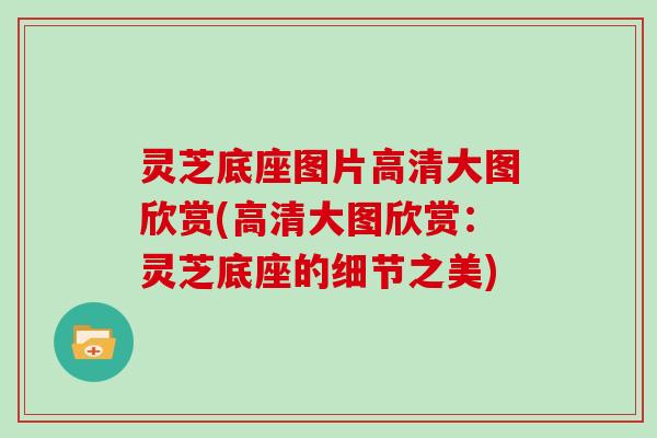 灵芝底座图片高清大图欣赏(高清大图欣赏:灵芝底座的细节之美)