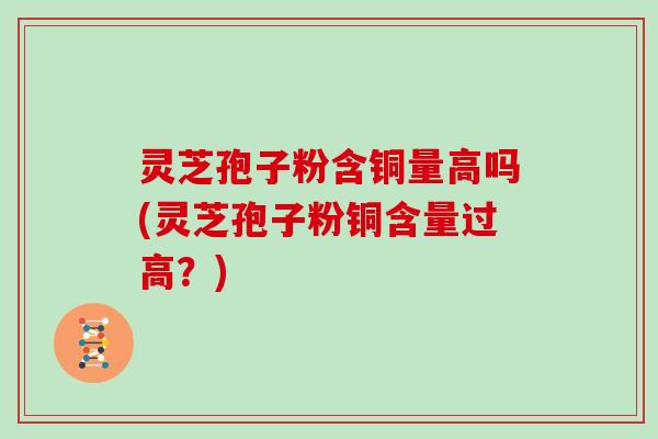 灵芝孢子粉含铜量高吗(灵芝孢子粉铜含量过高？)