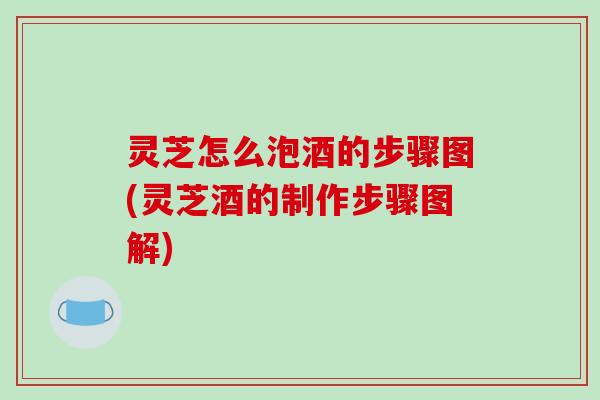 灵芝怎么泡酒的步骤图(灵芝酒的制作步骤图解)