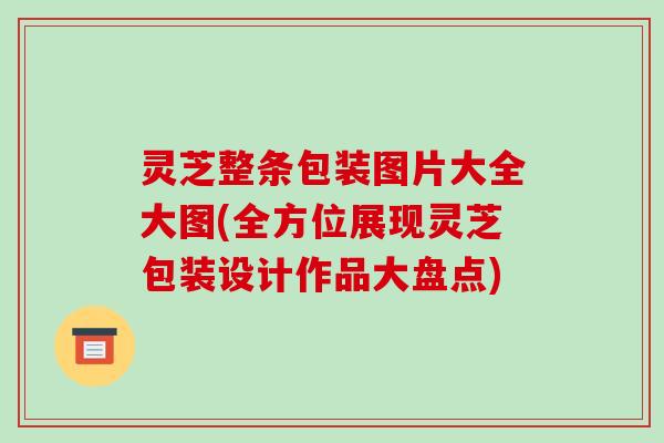 灵芝整条包装图片大全大图(全方位展现灵芝包装设计作品大盘点)