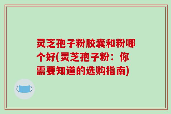 灵芝孢子粉胶囊和粉哪个好(灵芝孢子粉:你需要知道的选购指南)