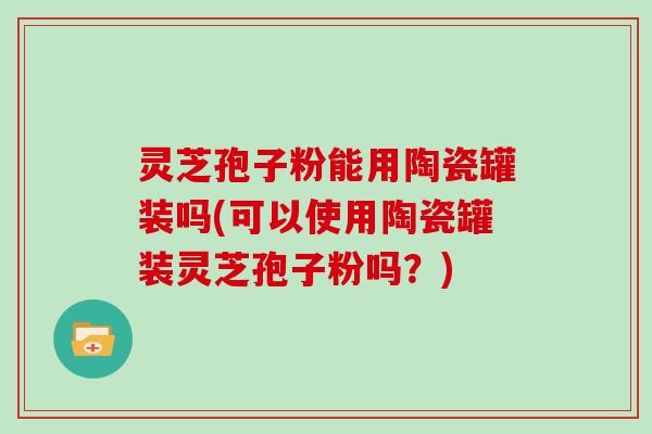 灵芝孢子粉能用陶瓷罐装吗(可以使用陶瓷罐装灵芝孢子粉吗?)