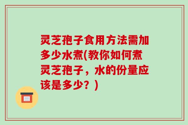灵芝孢子食用方法需加多少水煮(教你如何煮灵芝孢子,水的份量应该是多少?)