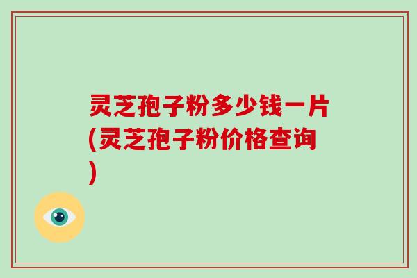 灵芝孢子粉多少钱一片(灵芝孢子粉价格查询)