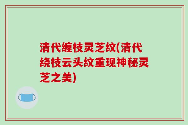 清代缠枝灵芝纹(清代绕枝云头纹重现神秘灵芝之美)