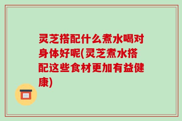灵芝搭配什么煮水喝对身体好呢(灵芝煮水搭配这些食材更加有益健康)