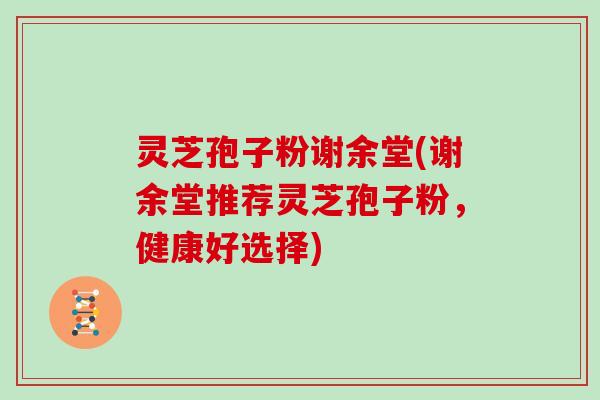 灵芝孢子粉谢余堂(谢余堂推荐灵芝孢子粉,健康好选择)