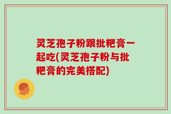 灵芝孢子粉跟批粑膏一起吃(灵芝孢子粉与批粑膏的完美搭配)